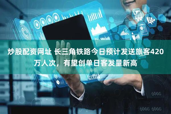 炒股配资网址 长三角铁路今日预计发送旅客420万人次，有望创单日客发量新高