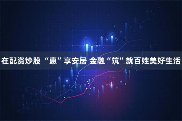 在配资炒股 “惠”享安居 金融“筑”就百姓美好生活