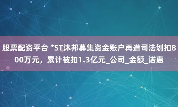 股票配资平台 *ST沐邦募集资金账户再遭司法划扣800万元，累计被扣1.3亿元_公司_金额_诺惠