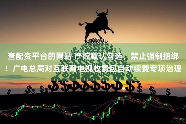 查配资平台的网站 严控默认勾选，禁止强制捆绑！广电总局对互联网电视收费包自动续费专项治理