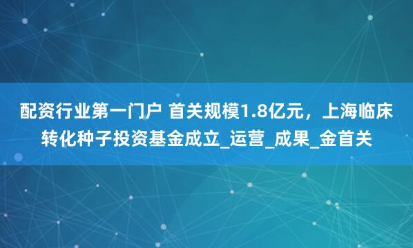 配资行业第一门户 首关规模1.8亿元，上海临床转化种子投资基金成立_运营_成果_金首关