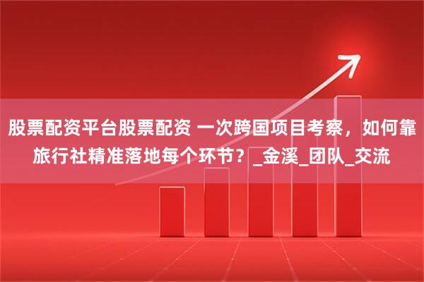 股票配资平台股票配资 一次跨国项目考察，如何靠旅行社精准落地每个环节？_金溪_团队_交流