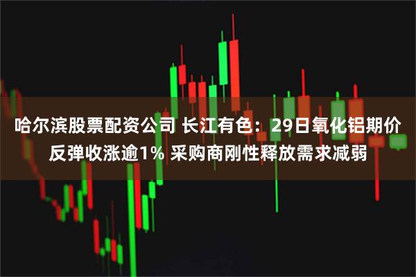 哈尔滨股票配资公司 长江有色：29日氧化铝期价反弹收涨逾1% 采购商刚性释放需求减弱