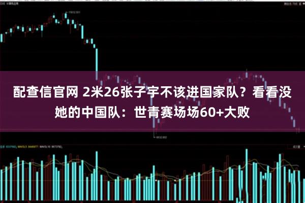 配查信官网 2米26张子宇不该进国家队？看看没她的中国队：世青赛场场60+大败