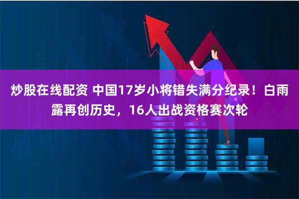 炒股在线配资 中国17岁小将错失满分纪录！白雨露再创历史，16人出战资格赛次轮